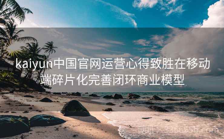 kaiyun中国官网运营心得致胜在移动端碎片化完善闭环商业模型