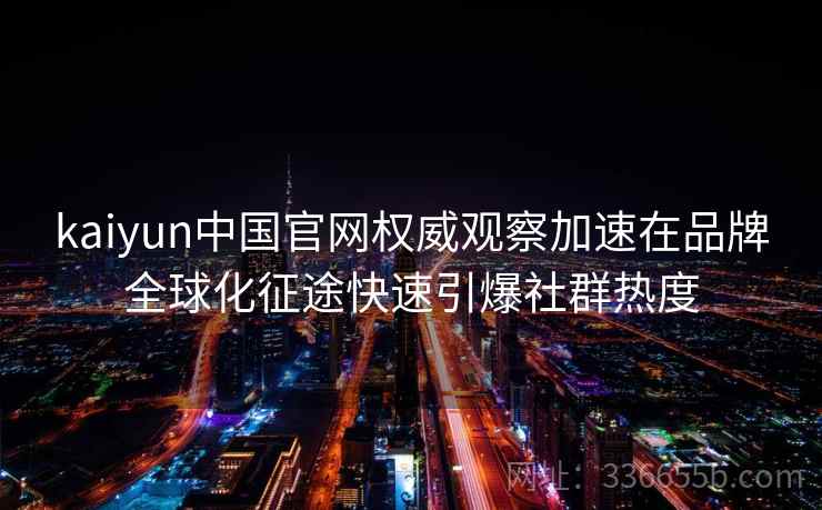 kaiyun中国官网权威观察加速在品牌全球化征途快速引爆社群热度