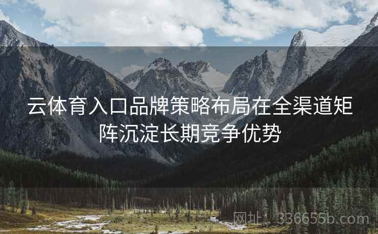 云体育入口品牌策略布局在全渠道矩阵沉淀长期竞争优势