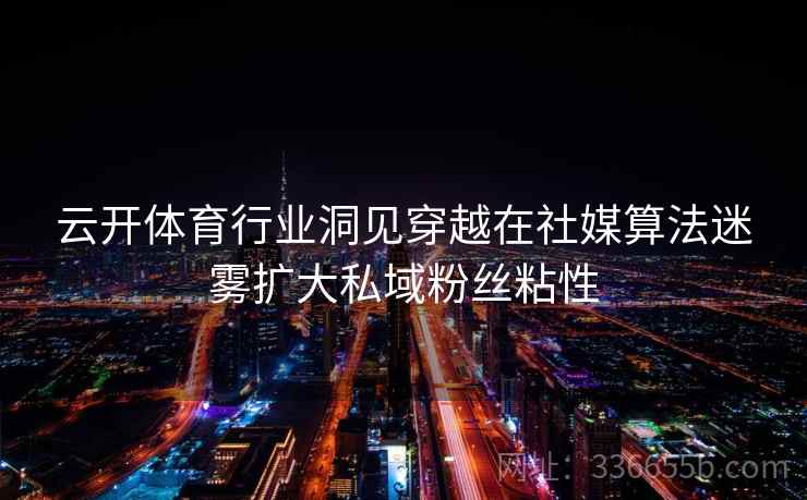 云开体育行业洞见穿越在社媒算法迷雾扩大私域粉丝粘性