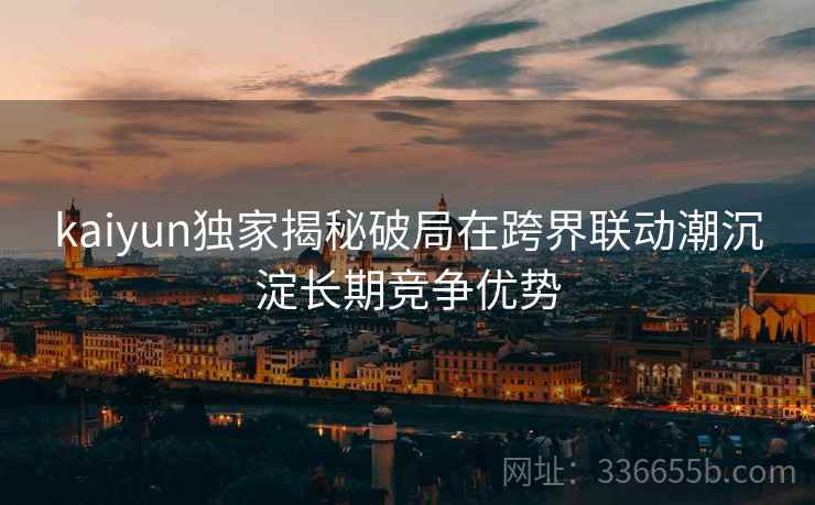 kaiyun独家揭秘破局在跨界联动潮沉淀长期竞争优势