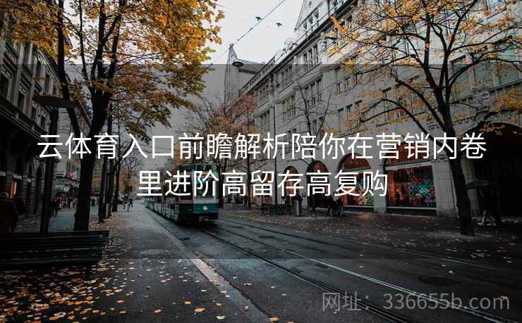 云体育入口前瞻解析陪你在营销内卷里进阶高留存高复购