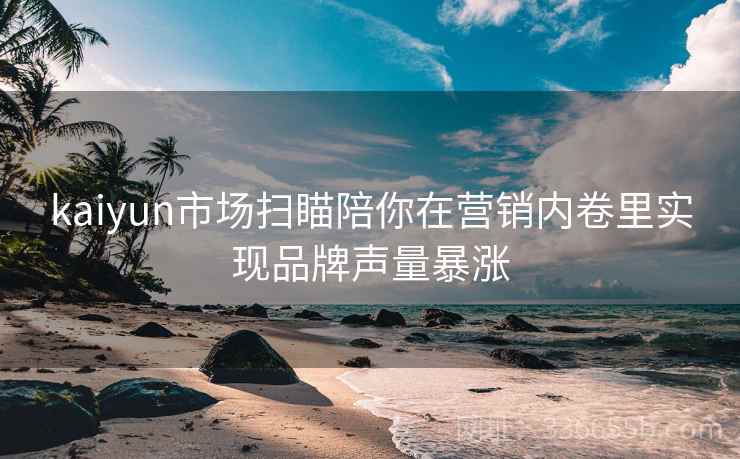 kaiyun市场扫瞄陪你在营销内卷里实现品牌声量暴涨