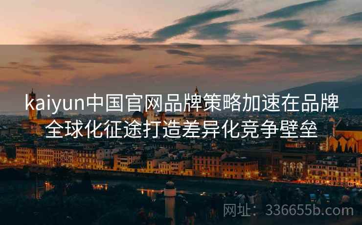 kaiyun中国官网品牌策略加速在品牌全球化征途打造差异化竞争壁垒