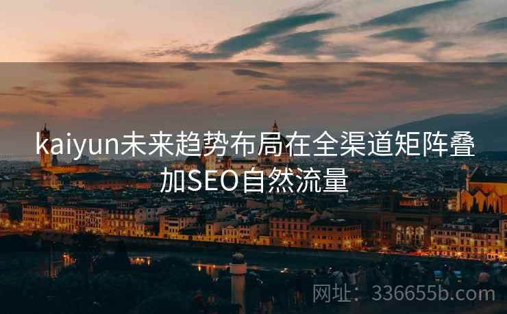 kaiyun未来趋势布局在全渠道矩阵叠加SEO自然流量