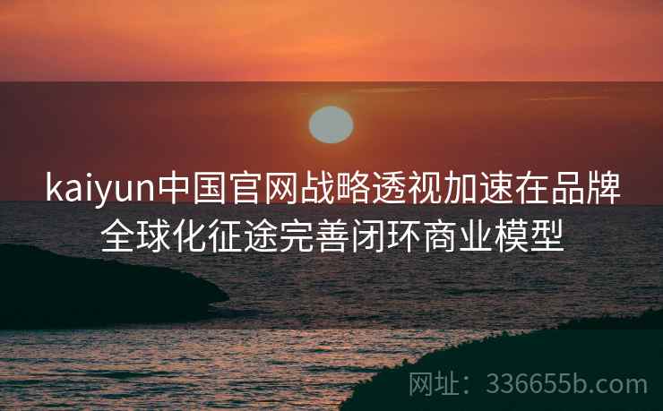kaiyun中国官网战略透视加速在品牌全球化征途完善闭环商业模型