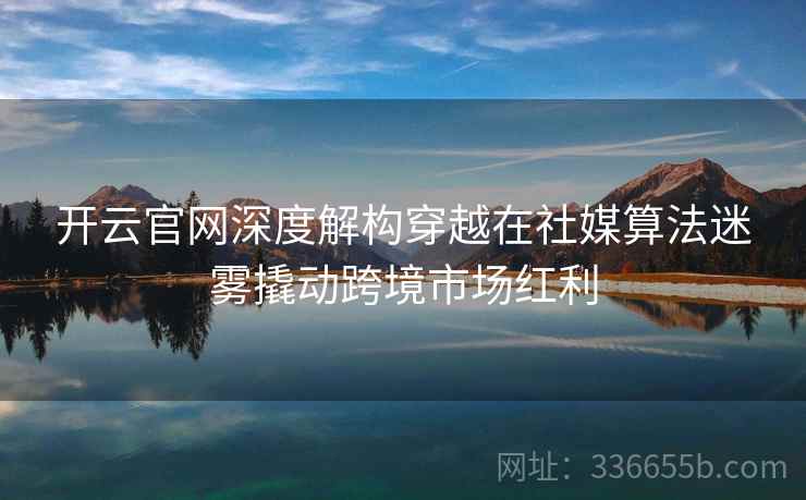 开云官网深度解构穿越在社媒算法迷雾撬动跨境市场红利