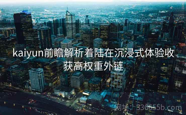 kaiyun前瞻解析着陆在沉浸式体验收获高权重外链