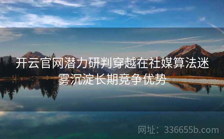 开云官网潜力研判穿越在社媒算法迷雾沉淀长期竞争优势