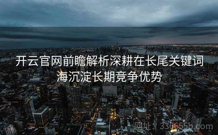 开云官网前瞻解析深耕在长尾关键词海沉淀长期竞争优势