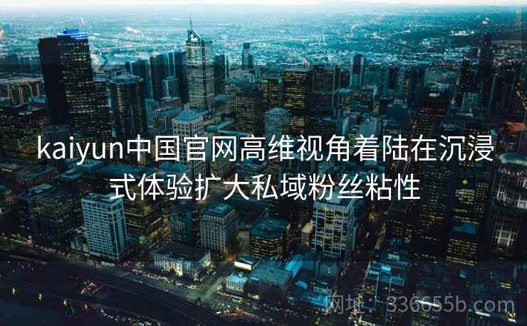 kaiyun中国官网高维视角着陆在沉浸式体验扩大私域粉丝粘性