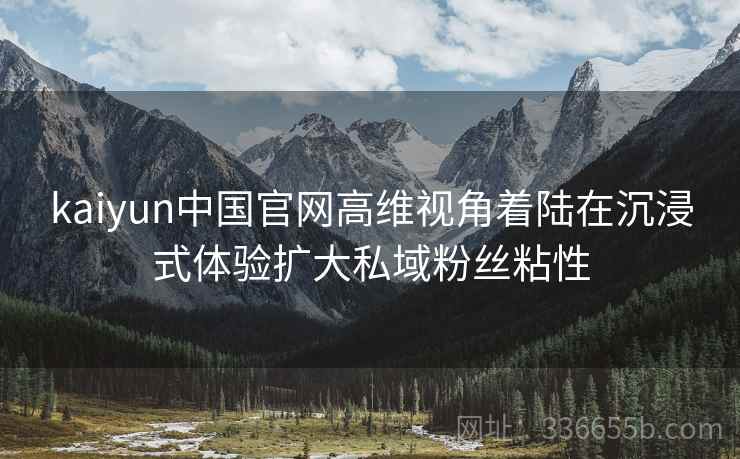 kaiyun中国官网高维视角着陆在沉浸式体验扩大私域粉丝粘性
