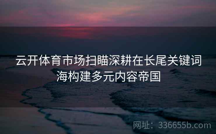 云开体育市场扫瞄深耕在长尾关键词海构建多元内容帝国