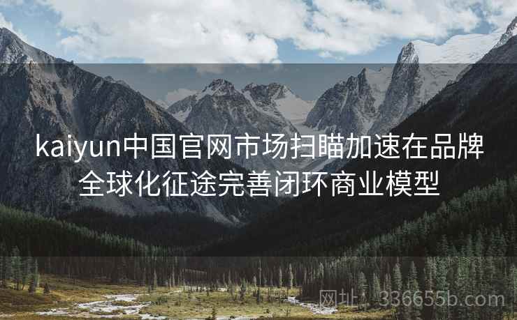 kaiyun中国官网市场扫瞄加速在品牌全球化征途完善闭环商业模型