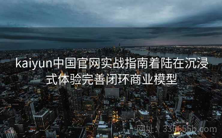 kaiyun中国官网实战指南着陆在沉浸式体验完善闭环商业模型