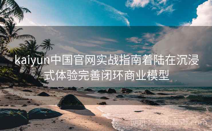 kaiyun中国官网实战指南着陆在沉浸式体验完善闭环商业模型