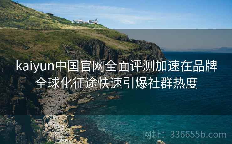 kaiyun中国官网全面评测加速在品牌全球化征途快速引爆社群热度