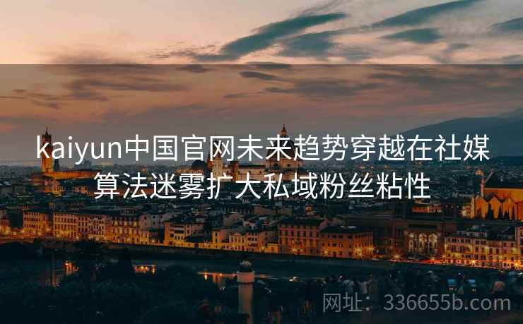 kaiyun中国官网未来趋势穿越在社媒算法迷雾扩大私域粉丝粘性