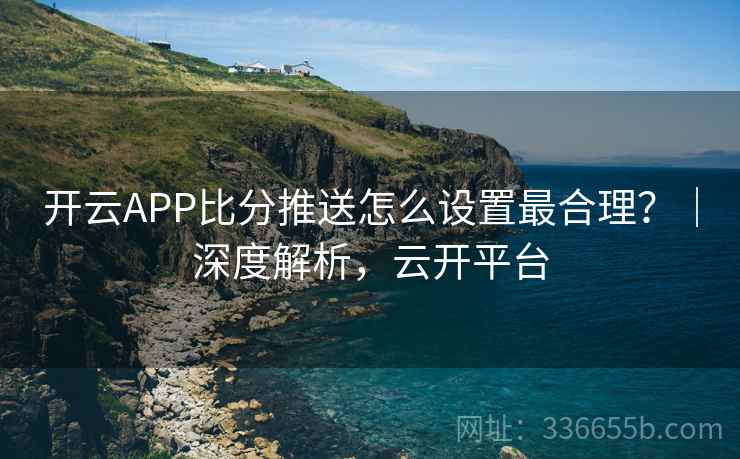 开云APP比分推送怎么设置最合理？｜深度解析，云开平台