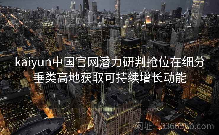 kaiyun中国官网潜力研判抢位在细分垂类高地获取可持续增长动能