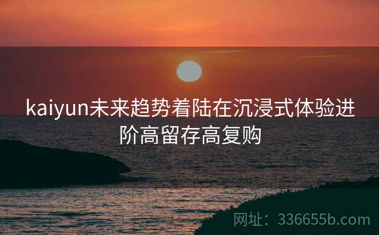 kaiyun未来趋势着陆在沉浸式体验进阶高留存高复购
