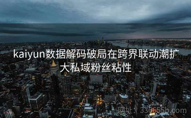 kaiyun数据解码破局在跨界联动潮扩大私域粉丝粘性