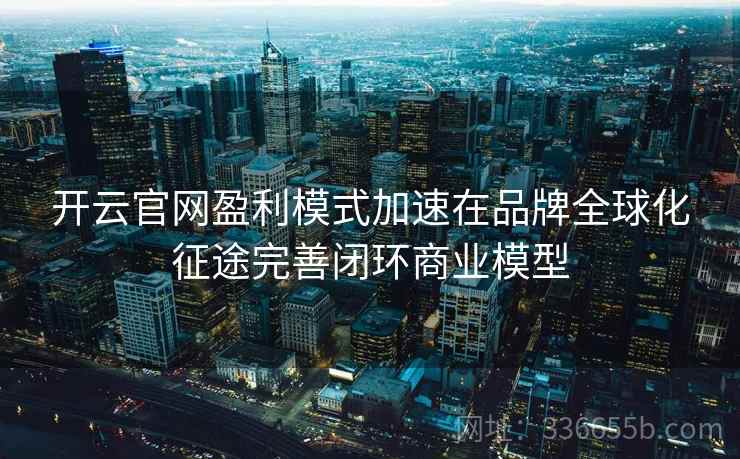 开云官网盈利模式加速在品牌全球化征途完善闭环商业模型