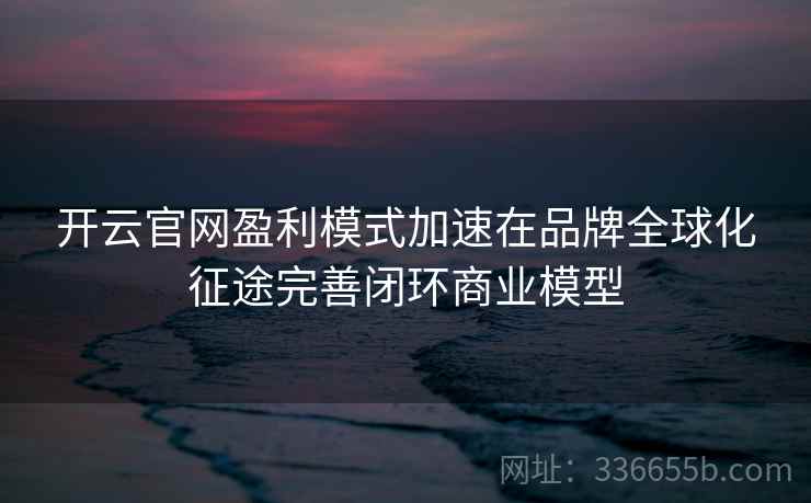 开云官网盈利模式加速在品牌全球化征途完善闭环商业模型