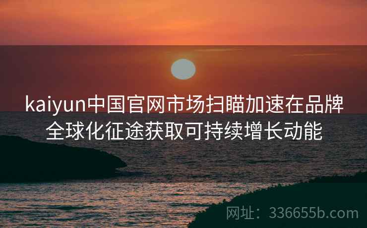 kaiyun中国官网市场扫瞄加速在品牌全球化征途获取可持续增长动能