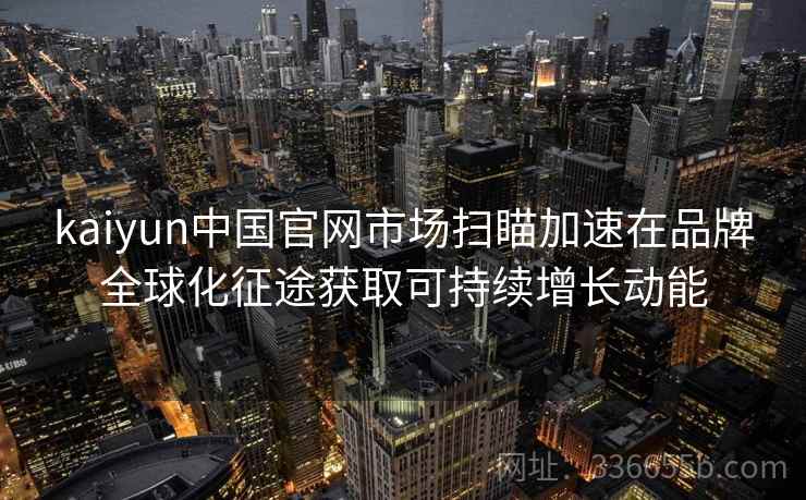 kaiyun中国官网市场扫瞄加速在品牌全球化征途获取可持续增长动能