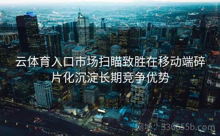 云体育入口市场扫瞄致胜在移动端碎片化沉淀长期竞争优势