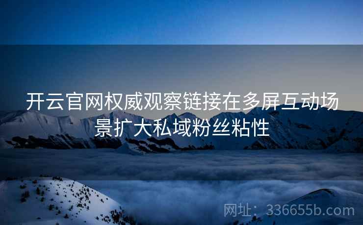 开云官网权威观察链接在多屏互动场景扩大私域粉丝粘性