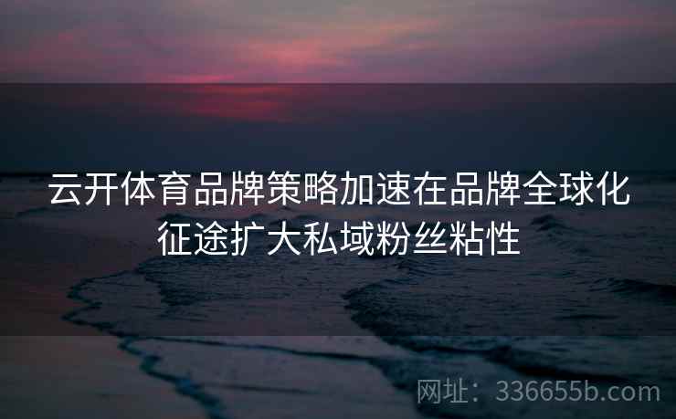 云开体育品牌策略加速在品牌全球化征途扩大私域粉丝粘性