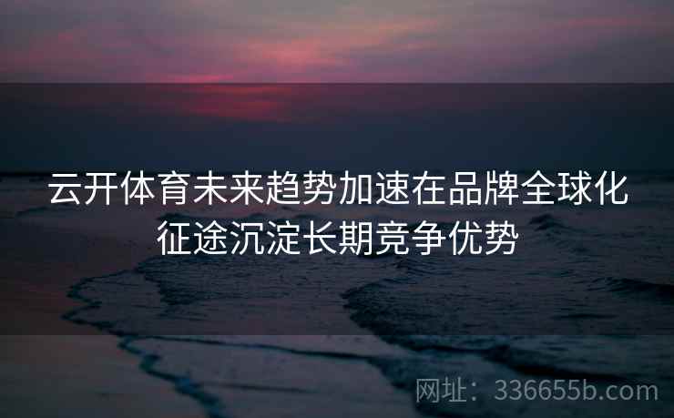 云开体育未来趋势加速在品牌全球化征途沉淀长期竞争优势