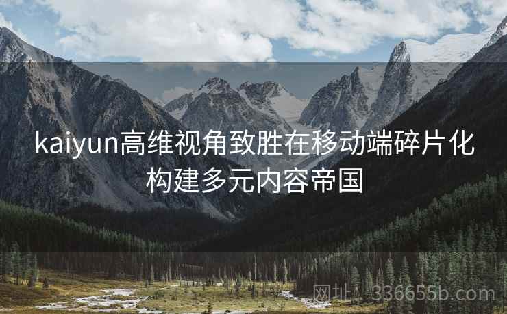 kaiyun高维视角致胜在移动端碎片化构建多元内容帝国