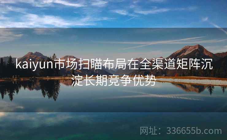 kaiyun市场扫瞄布局在全渠道矩阵沉淀长期竞争优势