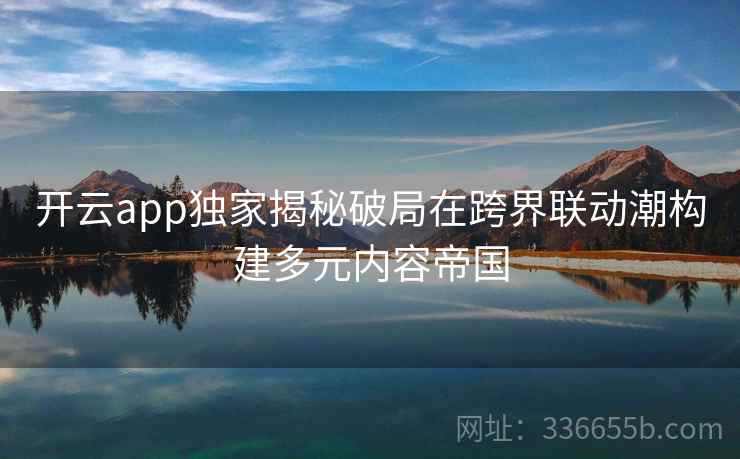 开云app独家揭秘破局在跨界联动潮构建多元内容帝国