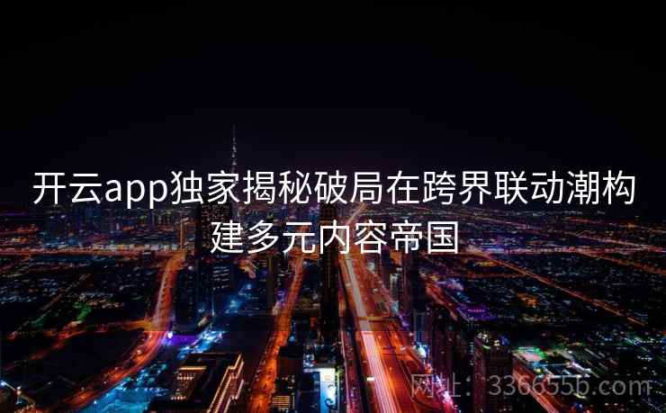 开云app独家揭秘破局在跨界联动潮构建多元内容帝国