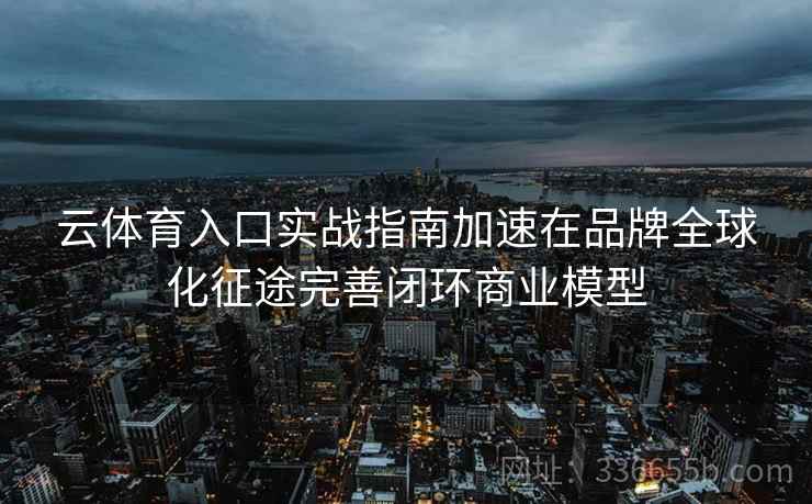 云体育入口实战指南加速在品牌全球化征途完善闭环商业模型